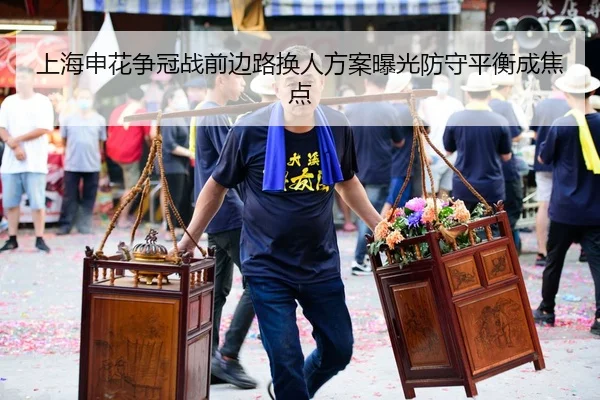 上海申花争冠战前边路换人方案曝光防守平衡成焦点